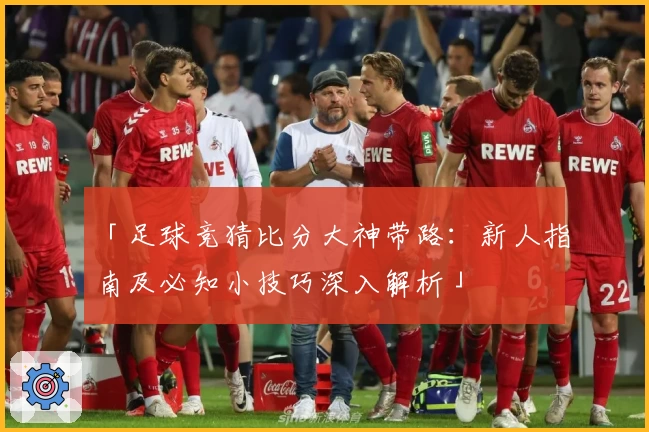 「足球竞猜比分大神带路：新人指南及必知小技巧深入解析」