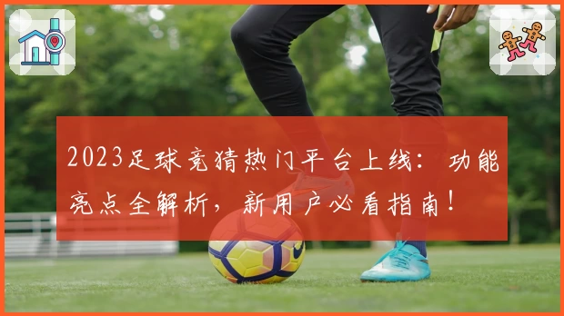 2023足球竞猜热门平台上线：功能亮点全解析，新用户必看指南！