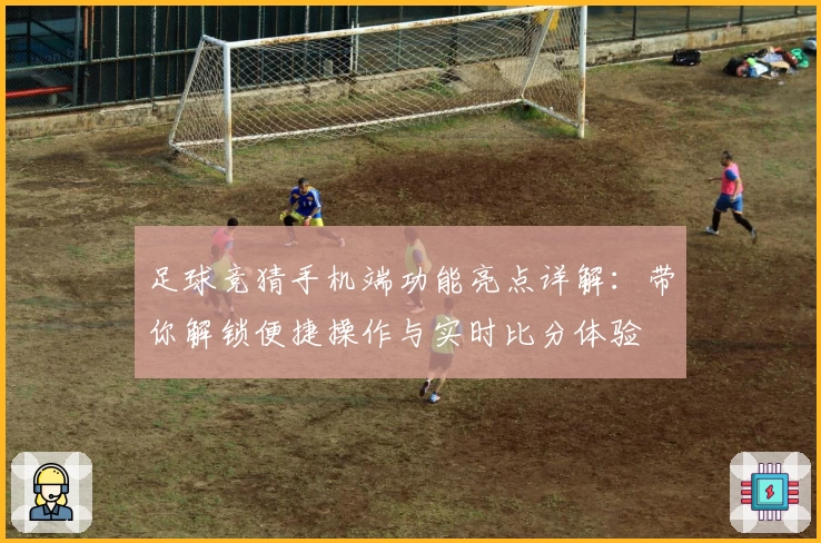 足球竞猜手机端功能亮点详解：带你解锁便捷操作与实时比分体验