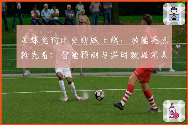 足球竞猜比分新版上线,功能亮点抢先看:智能预测与实时数据完美结合