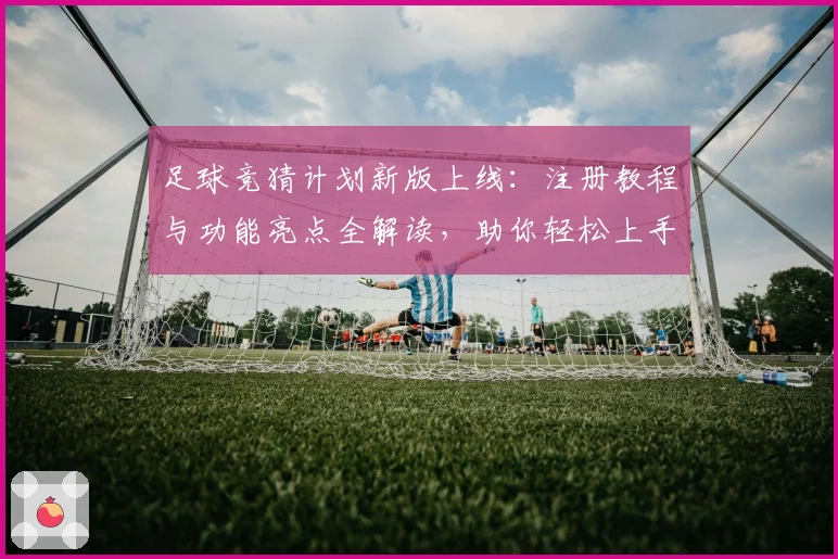 足球竞猜计划新版上线：注册教程与功能亮点全解读，助你轻松上手